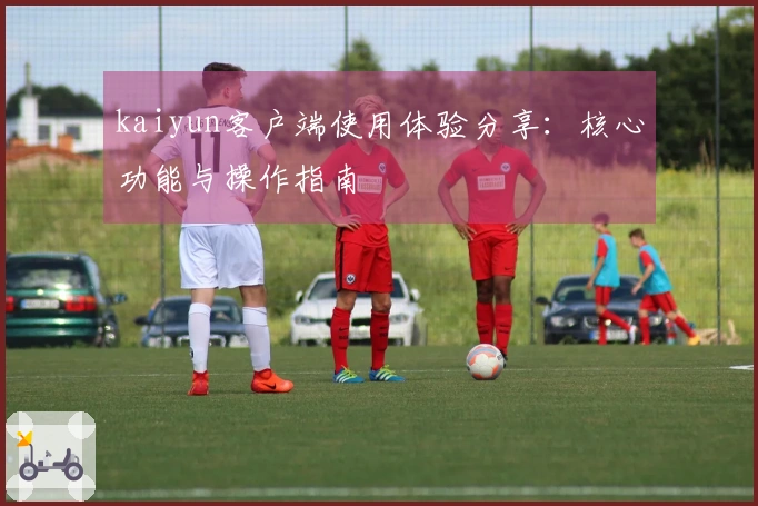 kaiyun客户端使用体验分享：核心功能与操作指南