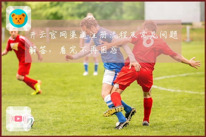 开云官网渠道注册流程及常见问题解答，看完不再困惑